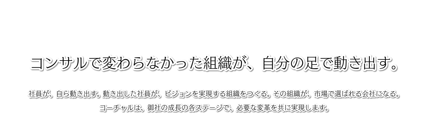 コンサルで変わらなかった組織が、自分の足で動き出す。社員が、自ら動き出す。 動き出した社員が、ビジョンを実現する組織をつくる。 その組織が、市場で選ばれる会社になる。コーチャルは、御社の成長の各ステージで、必要な変革を共に実現します。